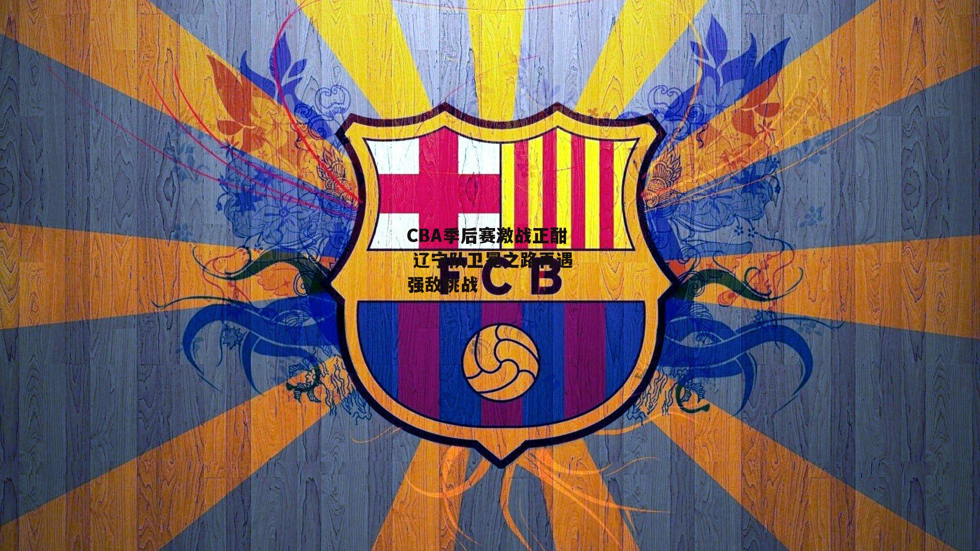 CBA季后赛激战正酣 辽宁队卫冕之路再遇强敌挑战